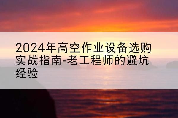 吴起高空作业升降机厂家推荐-2024年高空作业设备选购实战指南-老工程师的避坑经验