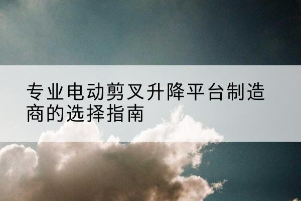 吴起电动剪叉升降平台厂家-专业电动剪叉升降平台制造商的选择指南