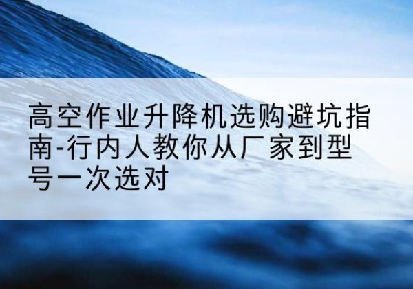 吴起升降平台厂家-高空作业升降机选购避坑指南-行内人教你从厂家到型号一次选对