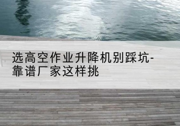吴起剪叉式升降机厂家-选高空作业升降机别踩坑-靠谱厂家这样挑