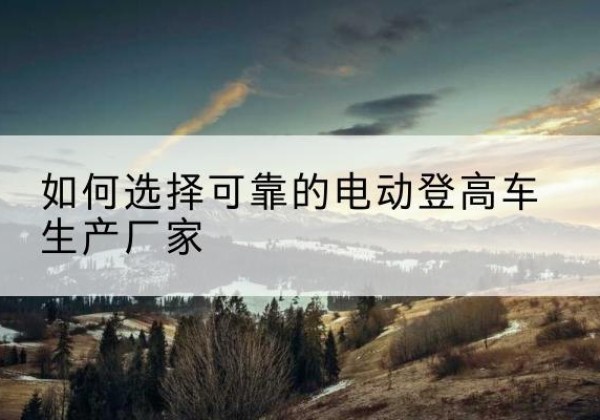 吴起电动登高车厂家-如何选择可靠的电动登高车生产厂家