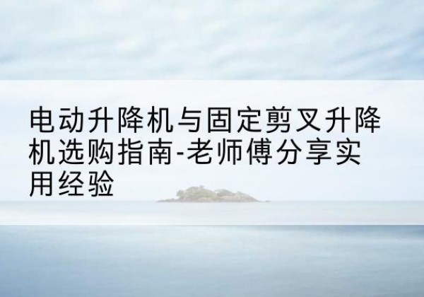 吴起电动升降机怎么选-电动升降机与固定剪叉升降机选购指南-老师傅分享实用经验