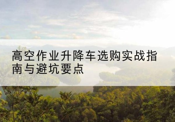 吴起升降车怎么选-高空作业升降车选购实战指南与避坑要点