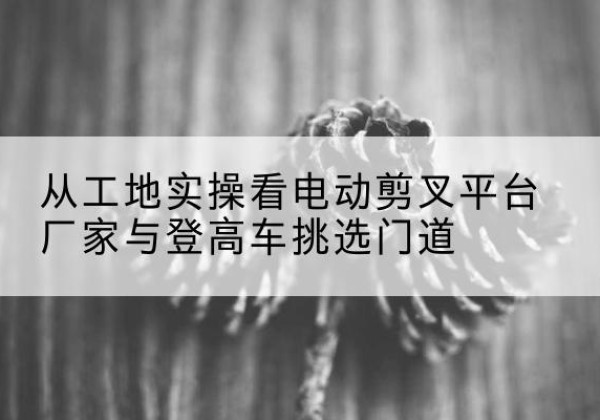 吴起电动剪叉升降平台厂家-从工地实操看电动剪叉平台厂家与登高车挑选门道