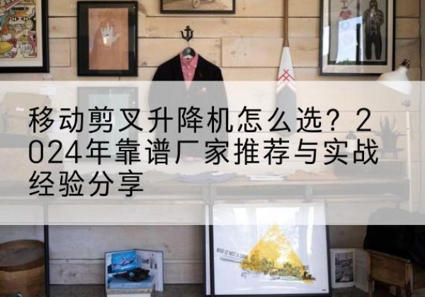 吴起升降平台厂家推荐-移动剪叉升降机怎么选？2024年靠谱厂家推荐与实战经验分享