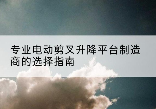 吴起电动剪叉升降平台厂家-专业电动剪叉升降平台制造商的选择指南